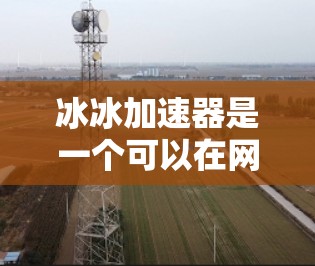 冰冰加速器是一个可以在网上加速上传文件的工具，通常被称为加速器或文件加速器。它通常提供多种加速服务，包括视频加速、文件上传加速和云存储加速等。如果你对冰冰加速器感兴趣，建议以下几点