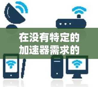 在没有特定的加速器需求的情况下，一个通用的解决方案是使用免费的播放器加速器。以下是一些推荐的免费加速器软件，它们提供全面的功能，适合各种需求