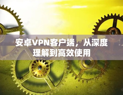 安卓VPN客户端，从深度理解到高效使用