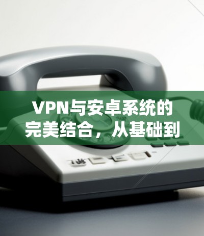 VPN与安卓系统的完美结合，从基础到部署