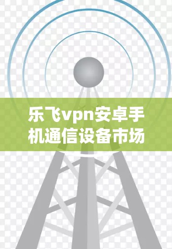 乐飞vpn安卓手机通信设备市场分析与解决方案