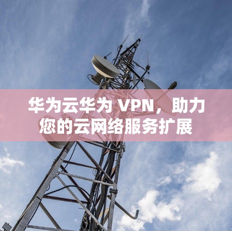 华为云华为 VPN，助力您的云网络服务扩展