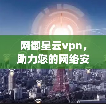 网御星云vpn，助力您的网络安全与隐私保护