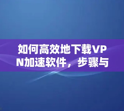 如何高效地下载VPN加速软件，步骤与技巧