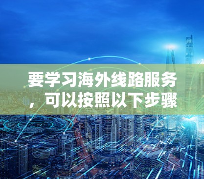 要学习海外线路服务,可以按照以下步骤进行 要学习海外线路服务,可以按照以下步骤进行