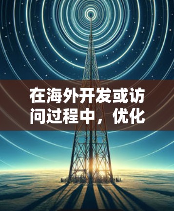 在海外开发或访问过程中，优化软件访问性能是至关重要的。以下是一些常见的方法和技巧，可以帮助您加速软件的访问