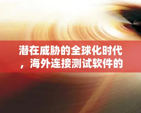 潜在威胁的全球化时代,海外连接测试软件的重要性 潜在威胁的全球化时代,海外连接测试软件的重要性