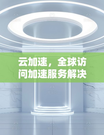 云加速,全球访问加速服务解决方案 云加速,全球访问加速服务解决方案