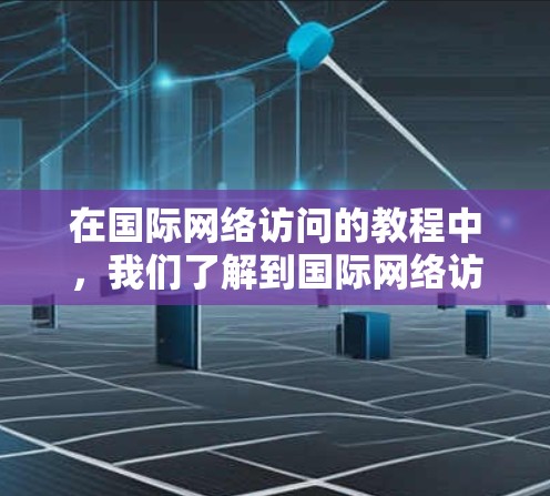 在国际网络访问的教程中，我们了解到国际网络访问分为局域网、广域网和点对点网络三种类型，每种类型都有其特定的应用场景和需求。以下是对这些内容的总结和分析