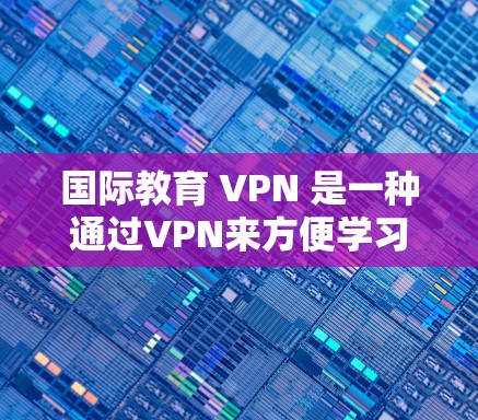 国际教育 VPN 是一种通过VPN来方便学习者在线获取国内课程工具，尤其适用于偏远地区或需要隐私保护的学习者。以下是详细的步骤和注意事项