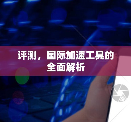 评测,国际加速工具的全面解析 评测,国际加速工具的全面解析