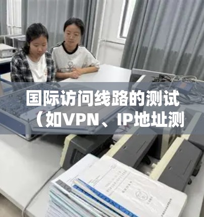 国际访问线路的测试（如VPN、IP地址测试、防火墙测试等）可以帮助确保网络连接的稳定性和安全性。以下是测试国际访问线路的常见步骤