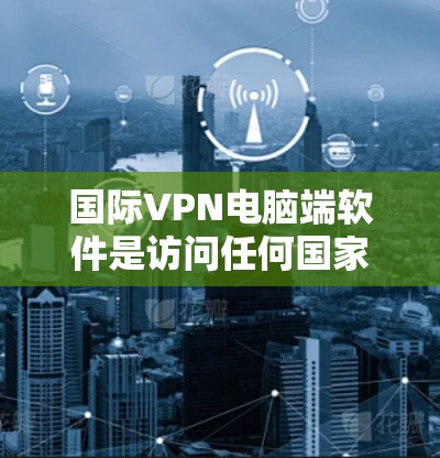 国际VPN电脑端软件是访问任何国家互联网的工具，主要包括Windows VPN、Mac VPN和Linux VPN等。以下是这些软件的详细介绍和推荐