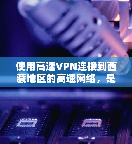 使用高速VPN连接到西藏地区的高速网络，是一个高效、安全的解决方案。以下是详细的步骤和注意事项，帮助您顺利完成这一连接