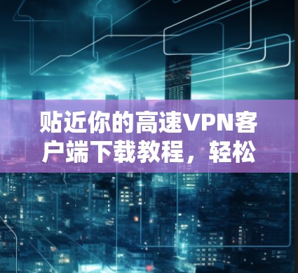 贴近你的高速VPN客户端下载教程，轻松连接互联网的必杀技